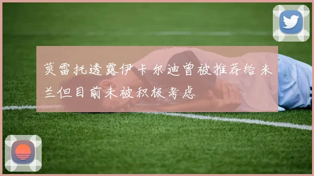 莫雷托透露伊卡尔迪曾被推荐给米兰但目前未被积极考虑