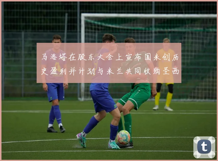 马洛塔在股东大会上宣布国米创历史盈利并计划与米兰共同收购圣西罗