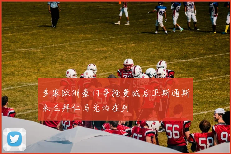 多家欧洲豪门争抢曼城后卫斯通斯米兰拜仁马竞均在列