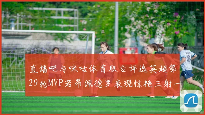 直播吧与咪咕体育联合评选英超第29轮MVP若昂佩德罗表现惊艳三射一传助球队获胜