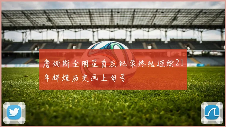 詹姆斯全明星首发纪录终结连续21年辉煌历史画上句号