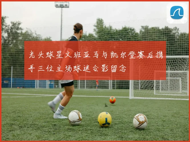 光头球星文班亚马与凯尔登赛后携手三位主场球迷合影留念