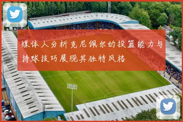 媒体人分析克尼佩尔的投篮能力与持球技巧展现其独特风格