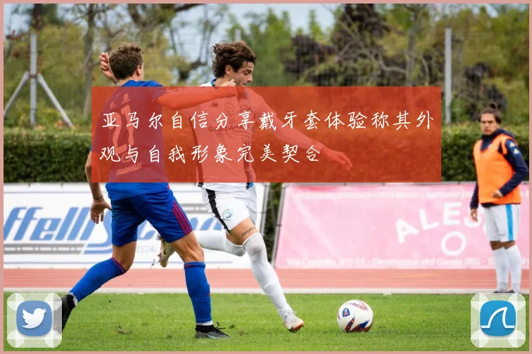 亚马尔自信分享戴牙套体验称其外观与自我形象完美契合