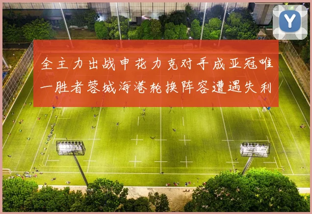 全主力出战申花力克对手成亚冠唯一胜者蓉城海港轮换阵容遭遇失利