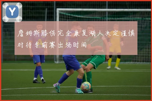 詹姆斯膝伤完全康复湖人决定谨慎对待季前赛出场时间