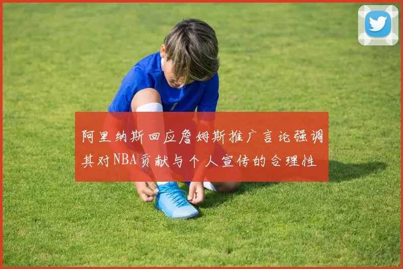 阿里纳斯回应詹姆斯推广言论强调其对NBA贡献与个人宣传的合理性