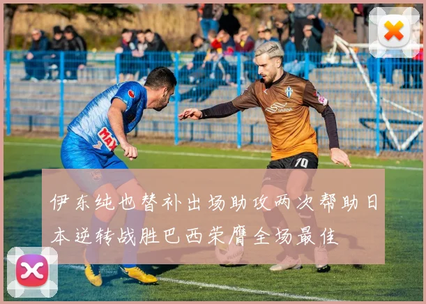 伊东纯也替补出场助攻两次帮助日本逆转战胜巴西荣膺全场最佳
