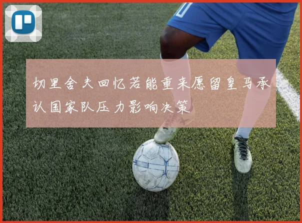 切里舍夫回忆若能重来愿留皇马承认国家队压力影响决策