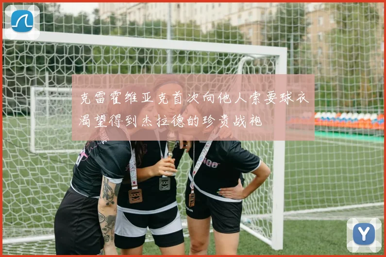 克雷霍维亚克首次向他人索要球衣渴望得到杰拉德的珍贵战袍