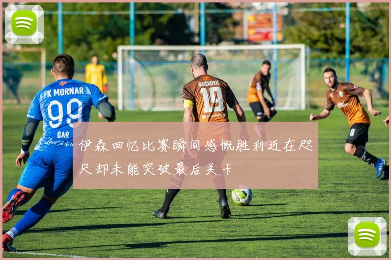 伊森回忆比赛瞬间感慨胜利近在咫尺却未能突破最后关卡