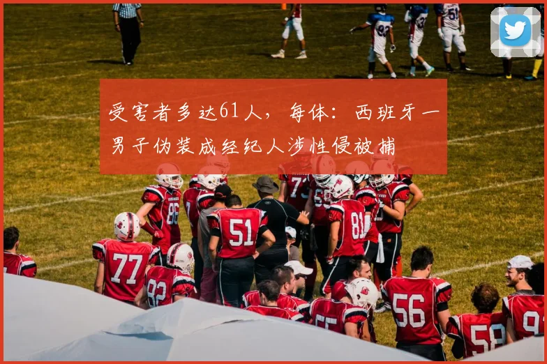 受害者多达61人，每体：西班牙一男子伪装成经纪人涉性侵被捕