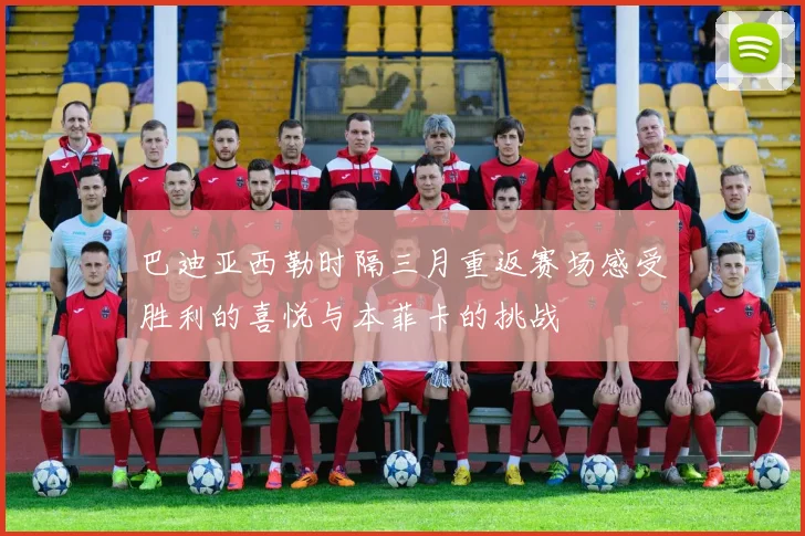 巴迪亚西勒时隔三月重返赛场感受胜利的喜悦与本菲卡的挑战