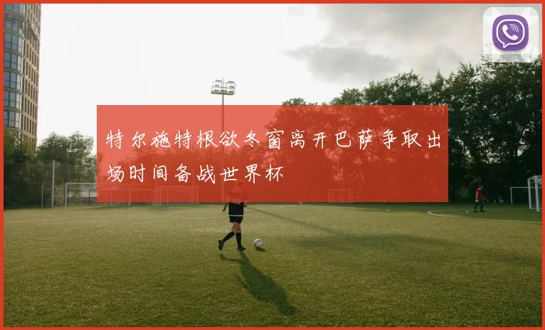 特尔施特根欲冬窗离开巴萨争取出场时间备战世界杯