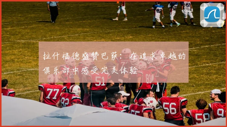 拉什福德盛赞巴萨：在追求卓越的俱乐部中感受完美体验