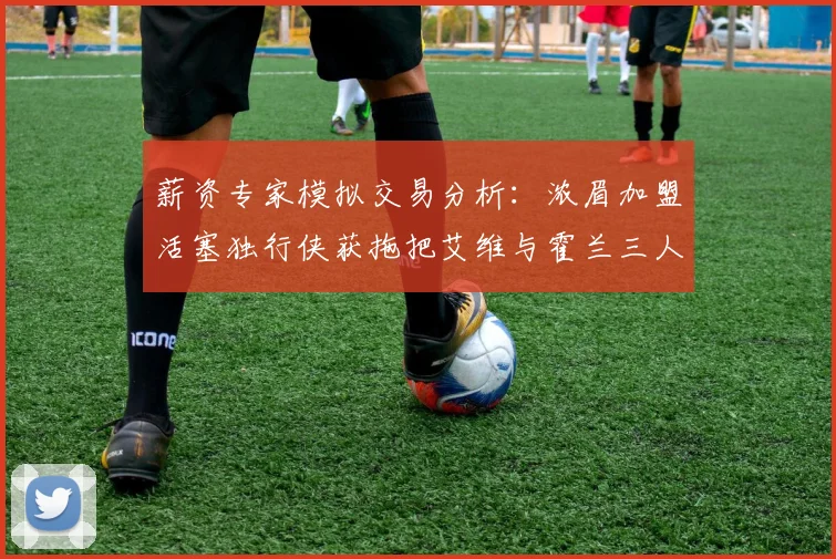 薪资专家模拟交易分析：浓眉加盟活塞独行侠获拖把艾维与霍兰三人组合
