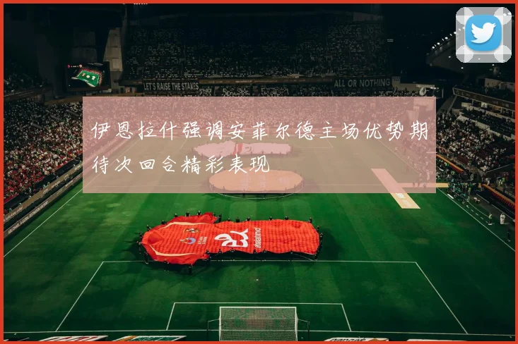 伊恩拉什强调安菲尔德主场优势期待次回合精彩表现