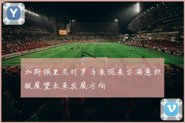 加斯佩里尼对罗马表现表示满意积极展望未来发展方向