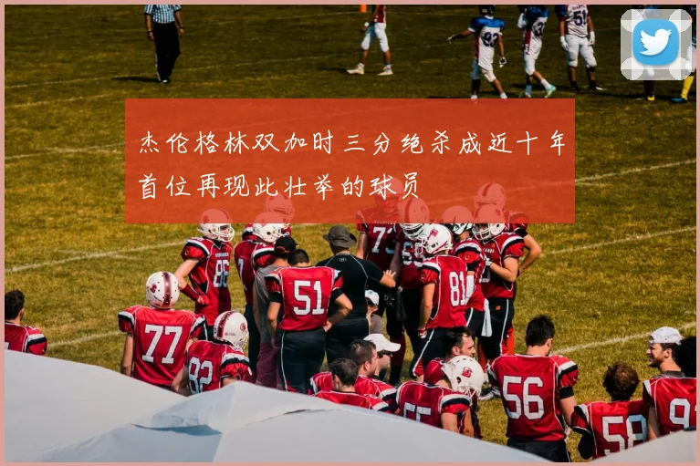 杰伦格林双加时三分绝杀成近十年首位再现此壮举的球员